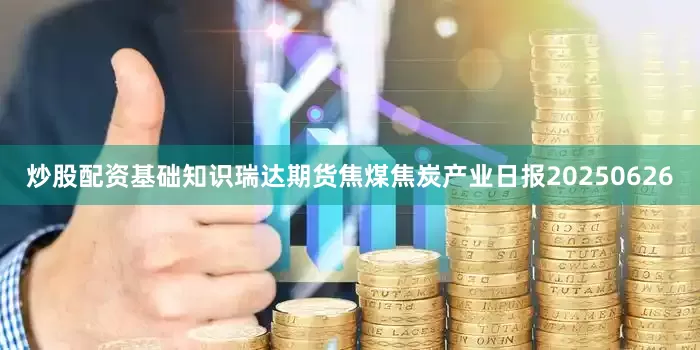 炒股配资基础知识瑞达期货焦煤焦炭产业日报20250626