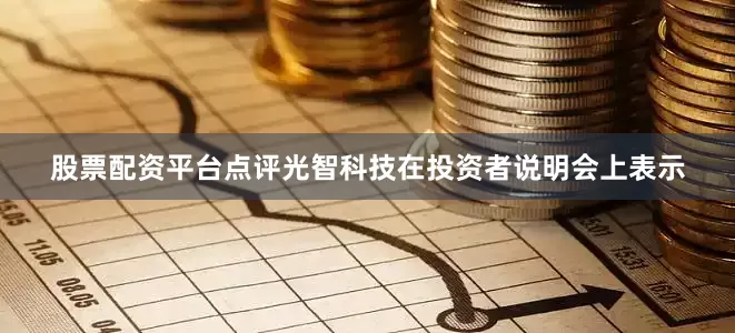 股票配资平台点评光智科技在投资者说明会上表示