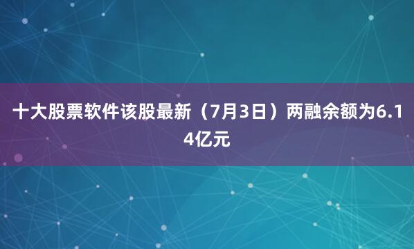 十大股票软件该股最新（7月3日）两融余额为6.14亿元
