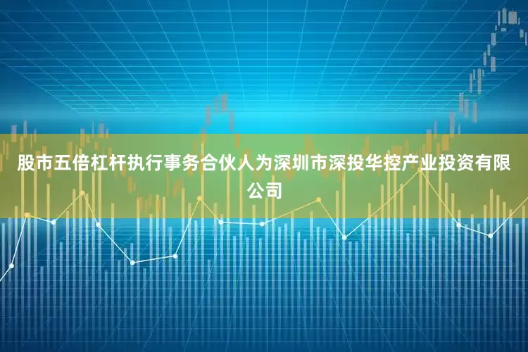 股市五倍杠杆执行事务合伙人为深圳市深投华控产业投资有限公司