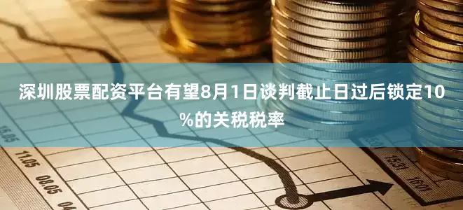 深圳股票配资平台有望8月1日谈判截止日过后锁定10%的关税税率