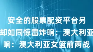 安全的股票配资平台另一组数据却如同惊雷炸响：澳大利亚女篮前两战