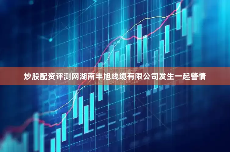 炒股配资评测网湖南丰旭线缆有限公司发生一起警情