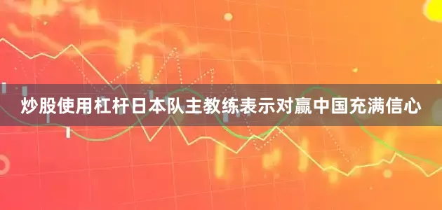 炒股使用杠杆日本队主教练表示对赢中国充满信心