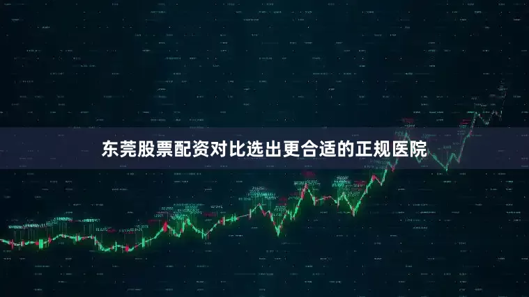 东莞股票配资对比选出更合适的正规医院