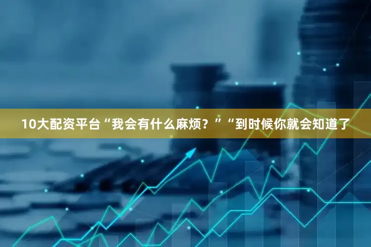 10大配资平台“我会有什么麻烦？”“到时候你就会知道了