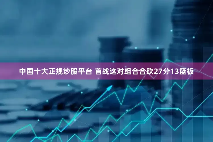 中国十大正规炒股平台 首战这对组合合砍27分13篮板
