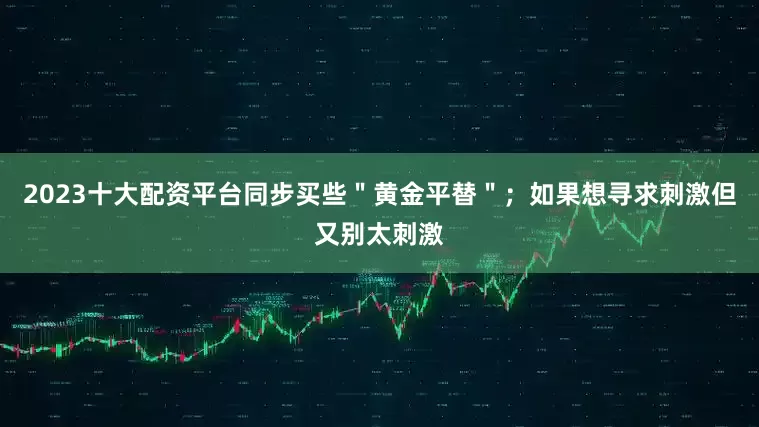 2023十大配资平台同步买些＂黄金平替＂；如果想寻求刺激但又别太刺激