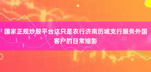 国家正规炒股平台这只是农行济南历城支行服务外国客户的日常缩影